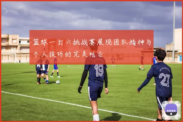 篮球一打六挑战赛展现团队精神与个人技巧的完美结合