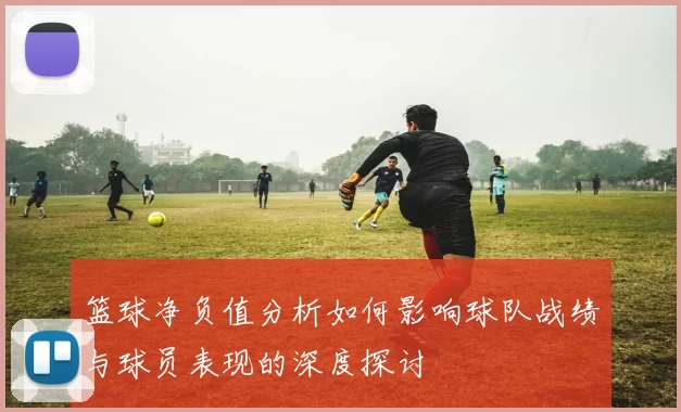 篮球净负值分析如何影响球队战绩与球员表现的深度探讨