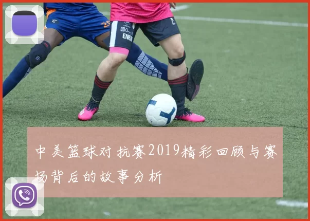 中美篮球对抗赛2019精彩回顾与赛场背后的故事分析