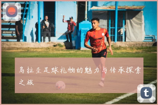 乌拉圭足球礼物的魅力与传承探索之旅